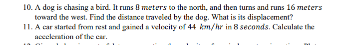 10. A dog is chasing a bird. It runs 8 meters to the north, and then turns and runs 16 meters
toward the west. Find the distance traveled by the dog. What is its displacement?
11. A car started from rest and gained a velocity of 44 km/hr in 8 seconds. Calculate the
acceleration of the car.
