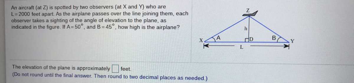 An aircraft (at Z) is spotted by two observers (at X and Y) who are
L=2000 feet apart. As the airplane passes over the line joining them, each
observer takes a sighting of the angle of elevation to the plane, as
indicated in the figure. If A= 50°, and B= 45°, how high is the airplane?
L
The elevation of the plane is approximately
(Do not round until the final answer. Then round to two decimal places as needed.)
feet.
