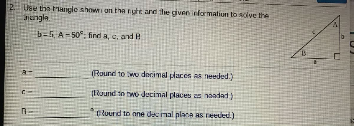 2.
Use the triangle shown on the right and the given information to solve the
triangle.
b=5, A = 50°; find a, c, and B
al
a%3D
(Round to two decimal places as needed.)
(Round to two decimal places as needed.)
B =
(Round to one decimal place as needed.)
