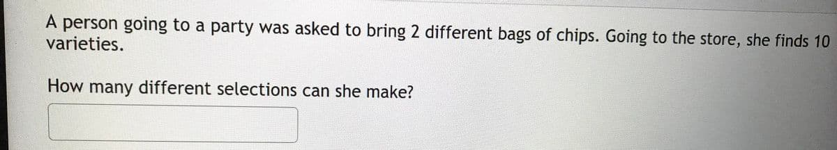 A person going to a party was asked to bring 2 different bags of chips. Going to the store, she finds 10
varieties.
How many different selections can she make?
