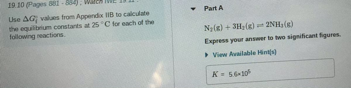 19.10 (Pages 881 - 884); Watcn IV
Part A
Use AG values from Appendix IIB to calculate
the equilibrium constants at 25 C for each of the
following reactions.
N2 (g) + 3H2(g) = 2NH3 (g)
Express your answer to two significant figures.
• View Available Hint(s)
K = 5.6x105
