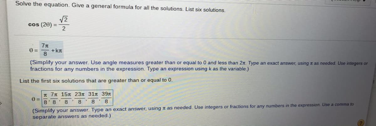 Solve the equation. Give a general formula for all the solutions. List six solutions.
cos (20)
2
77
+ kT
8.
(Simplify your answer. Use angle measures greater than or equal to 0 and less than 2r. Type an exact answer, using t as needed. Use integers or
fractions for any numbers in the expression. Type an expression using k as the variable.)
List the first six solutions that are greater than or equal to 0.
T 7 15x 23n 31n 39r
8' 8
8 ' 8 ' 8
8
(Simplify your answer. Type an exact answer, using n as needed. Use integers or fractions for any numbers in the expression. Use a comma to
separate answers as needed.)
