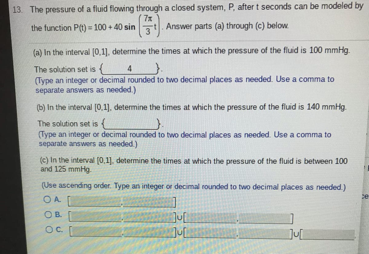 13. The pressure of a fluid flowing through a closed system, P, after t seconds can be modeled by
77
the function P(t) = 100 + 40 sin
3
Answer parts (a) through (c) beloW.
(a) In the interval [0,1], determine the times at which the pressure of the fluid is 100 mmHg.
The solution set is
4
(Type an integer or decimal rounded to two decimal places as needed. Use a comma to
separate answers as needed.)
(b) In the interval [0,1], determine the times at which the pressure of the fluid is 140 mmHg.
The solution set is {
(Type an integer or decimal rounded to two decimal places as needed. Use a comma to
separate answers as needed.)
(c) In the interval [0,1], determine the times at which the pressure of the fluid is between 100
and 125 mmHg.
(Use ascending order. Type an integer or decimal rounded to two decimal places as needed.)
ce
O A.
OB.
JU
