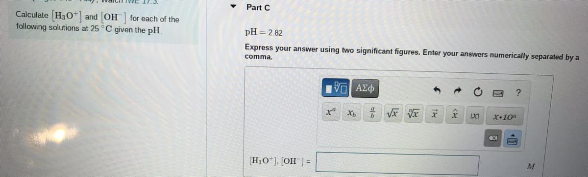 Part C
Calculate (H30*]
following solutions at 25 °C given the pH.
and OH for each of the
pH = 2.82
Express your answer using two significant figures. Enter your answers numerically separated by a
comma.
IXI
x•10"
H3O*]. [OH ]=
M
