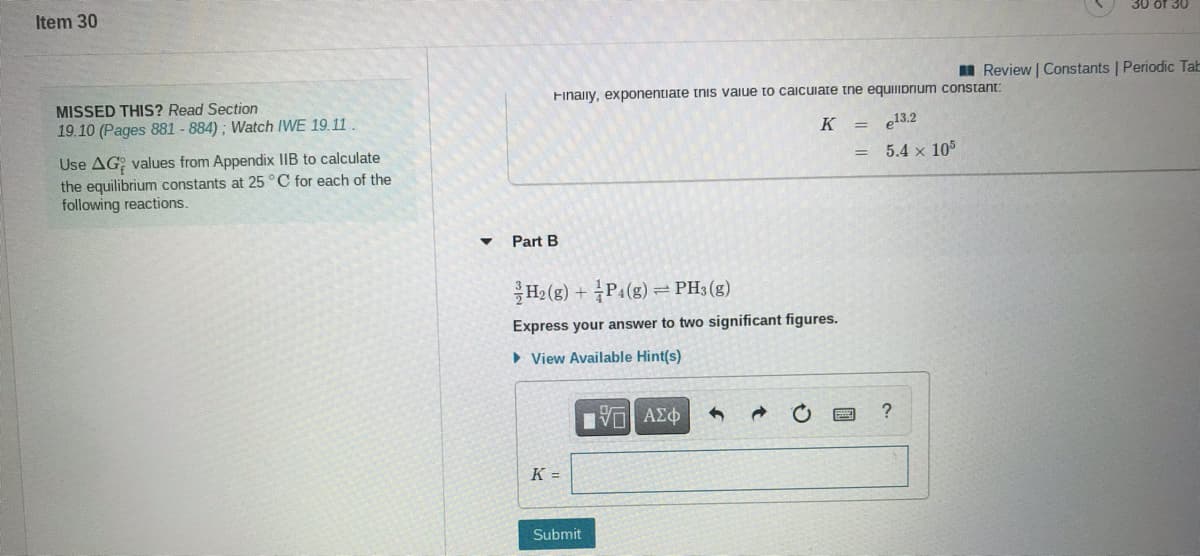 Item 30
30 of 30
I Review | Constants | Periodic Tab
MISSED THIS? Read Section
19.10 (Pages 881 - 884) ; Watch IWE 19.11
Finaily, exponentiate tnis vaiue to caicuiate tne equiIprium constant:
K =
e13.2
Use AG; values from Appendix IIB to calculate
the equilibrium constants at 25 °C for each of the
following reactions.
5.4 x 105
Part B
H2 (g) + P1(g) =PH3(g)
Express your answer to two significant figures.
• View Available Hint(s)
K =
Submit
