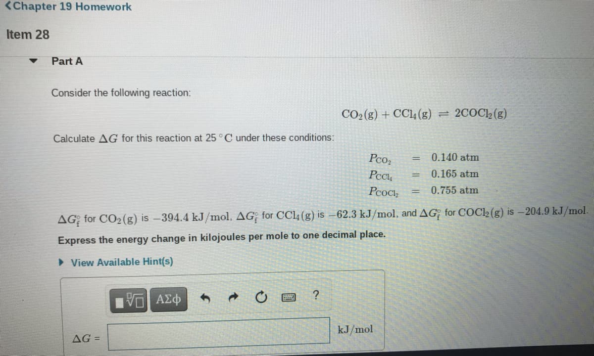 <Chapter 19 Homework
Item 28
Part A
Consider the following reaction:
CO2 (g) + CC4 (g)
= 2COC12 (g)
Calculate AG for this reaction at 25 °C under these conditions:
Pco,
0.140 atm
0.165 atm
Pcocl,
0.755 atm
AG for CO2(g) is –394.4 kJ/mol. AG for CC4 (g) is –62.3 kJ/mol, and AG; for COCl2 (g) is – 204.9 kJ/mol.
Express the energy change in kilojoules per mole to one decimal place.
> View Available Hint(s)
kJ/mol
AG =
