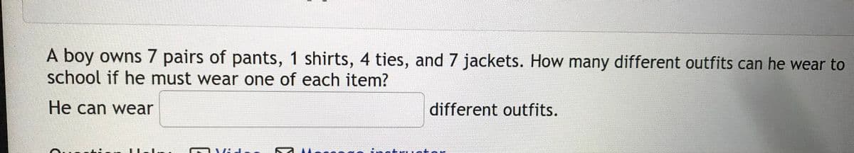 A boy owns 7 pairs of pants, 1 shirts, 4 ties, and 7 jackets. How many different outfits can he wear to
school if he must wear one of each item?
He can wear
different outfits.
inctri Ictor
