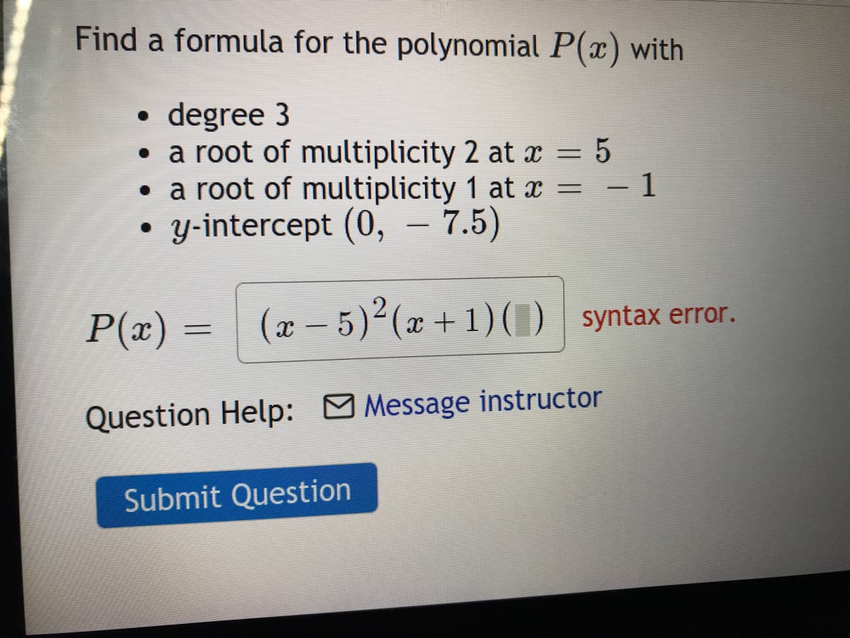 Find a formula for the polynomial P(x) with
• degree 3
• a root of multiplicity 2 at x = 5
• a root of multiplicity 1 at x = - 1
y-intercept (0, – 7.5)
