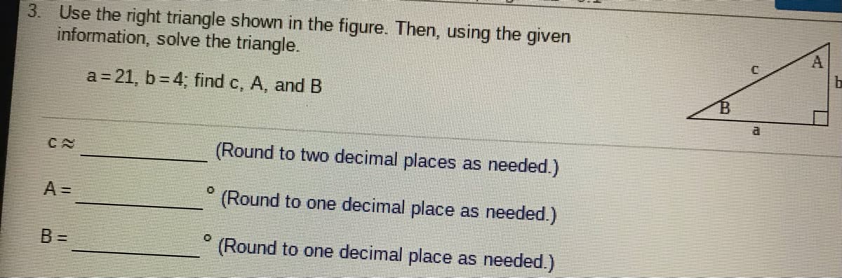 3. Use the right triangle shown in the figure. Then, using the given
information, solve the triangle.
A
a = 21, b=4; find c, A, and B
CN
(Round to two decimal places as needed.)
A=
(Round to one decimal place as needed.)
B%3=
(Round to one decimal place as needed.)
