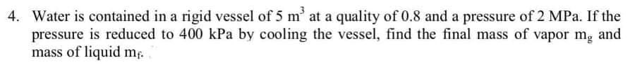 4. Water is contained in a rigid vessel of 5 m' at a quality of 0.8 and a pressure of 2 MPa. If the
pressure is reduced to 400 kPa by cooling the vessel, find the final mass of vapor mg and
mass of liquid mf.
