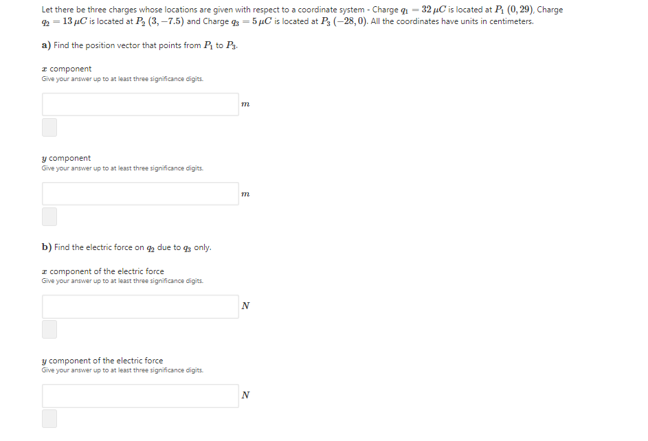 Let there be three charges whose locations are given with respect to a coordinate system - Charge q1 = 32 µC is located at P1 (0, 29), Charge
2 = 13 µC is located at P2 (3, –7.5) and Charge g = 5 µC is located at P3 (-28, 0). All the coordinates have units in centimeters.
a) Find the position vector that points from Pi to P3.
I component
Give your answer up to at least three significance digits.
m
y co
Give your answer up to at least three significance digits.
ent
m
b) Find the electric force on q, due to q3 only.
I component of the electric force
Give your answer up to at least three significance digits.
N
y component of the electric force
Give your answer up to at least three significance digits.
N
