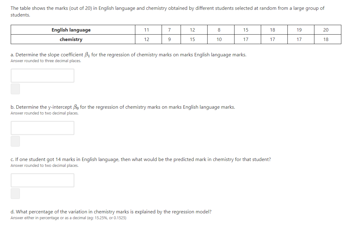 The table shows the marks (out of 20) in English language and chemistry obtained by different students selected at random from a large group of
students.
English language
11
7
12
8
15
18
19
20
chemistry
12
15
10
17
17
17
18
a. Determine the slope coefficient B1 for the regression of chemistry marks on marks English language marks.
Answer rounded to three decimal places.
b. Determine the y-intercept Bo for the regression of chemistry marks on marks English language marks.
Answer rounded to two decimal places.
c. If one student got 14 marks in English language, then what would be the predicted mark in chemistry for that student?
Answer rounded to two decimal places.
d. What percentage of the variation in chemistry marks is explained by the regression model?
Answer either in percentage or as a decimal (eg: 15.25%, or 0.1525)
