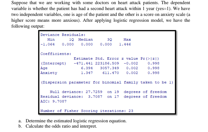 Suppose that we are working with some doctors on heart attack patients. The dependent
variable is whether the patient has had a second heart attack within 1 year (yes=1). We have
two independent variables, one is age of the patient and the other is a score on anxiety scale (a
higher score means more anxious). After applying logistic regression model, we have the
following output:
Deviance Residuals:
Min
10 Median
30
Мах
|-1.064
0.000
0.000
0.000
1.446
Coefficients:
Estimate Std. Error z value Pr (>|z|)
(Intercept)
-471.441 223186.509
-0.002
0.998
Age
6.394
3057.349
0.00
0.99
Anxiety
0.002
1.347
611.470
0.998
(Dispersion parameter for binomial family taken to be 1)
Null deviance: 27.7259 on 19 degrees of freedom
Residual deviance:
AIC: 9.7087
3.7087 on 17 degrees of freedom
Number of Fisher Scoring iterations: 23
a. Determine the estimated logistic regression equation.
b. Calculate the odds ratio and interpret.
