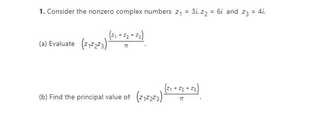 1. Consider the nonzero complex numbers z1 =
3i, zz = 6i and z3 = 4i.
(a) Evaluate (z1z2z3)
(21 + z2 + Z3
(b) Find the principal value of (2,2z3)
