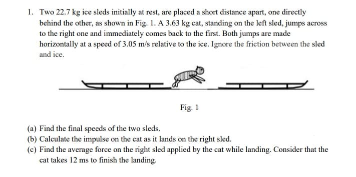 1. Two 22.7 kg ice sleds initially at rest, are placed a short distance apart, one directly
behind the other, as shown in Fig. 1. A 3.63 kg cat, standing on the left sled, jumps across
to the right one and immediately comes back to the first. Both jumps are made
horizontally at a speed of 3.05 m/s relative to the ice. Ignore the friction between the sled
and ice.
Fig. 1
(a) Find the final speeds of the two sleds.
(b) Calculate the impulse on the cat as it lands on the right sled.
(c) Find the average force on the right sled applied by the cat while landing. Consider that the
cat takes 12 ms to finish the landing.
