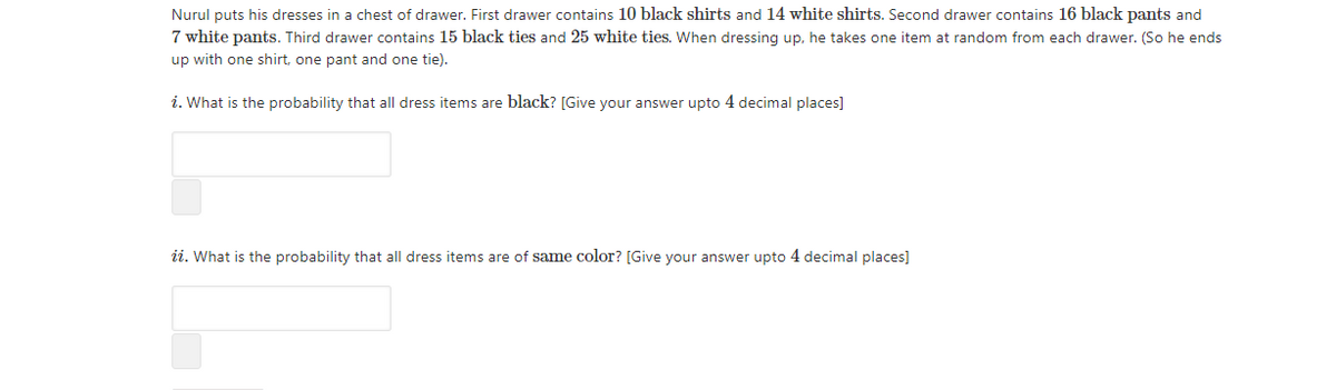 Nurul puts his dresses in a chest of drawer. First drawer contains 10 black shirts and 14 white shirts. Second drawer contains 16 black pants and
7 white pants. Third drawer contains 15 black ties and 25 white ties. When dressing up, he takes one item at random from each drawer. (So he ends
up with one shirt, one pant and one tie).
i. What is the probability that all dress items are black? [Give your answer upto 4 decimal places]
ii. What is the probability that all dress items are of same color? [Give your answer upto 4 decimal places]
