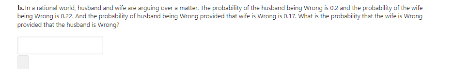 b. In a rational world, husband and wife are arguing over a matter. The probability of the husband being Wrong is 0.2 and the probability of the wife
being Wrong is 0.22. And the probability of husband being Wrong provided that wife is Wrong is 0.17. What is the probability that the wife is Wrong
provided that the husband is Wrong?
