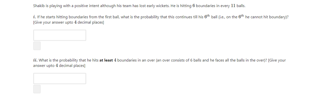 Shakib is playing with a positive intent although his team has lost early wickets. He is hitting 6 boundaries in every 11 balls.
i. If he starts hitting boundaries from the first ball, what is the probability that this continues till his 6th ball (i.e., on the 6th he cannot hit boundary)?
[Give your answer upto 4 decimal places]
ii. What is the probability that he hits at least 4 boundaries in an over (an over consists of 6 balls and he faces all the balls in the over)? [Give your
answer upto 4 decimal places]
