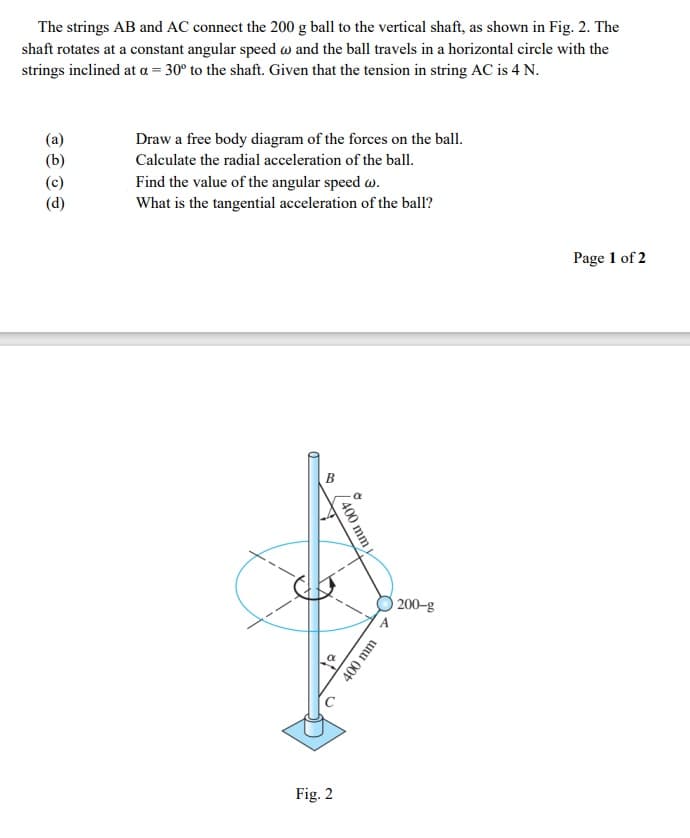 The strings AB and AC connect the 200 g ball to the vertical shaft, as shown in Fig. 2. The
shaft rotates at a constant angular speed w and the ball travels in a horizontal circle with the
strings inclined at a = 30° to the shaft. Given that the tension in string AC is 4 N.
Draw a free body diagram of the forces on the ball.
Calculate the radial acceleration of the ball.
Find the value of the angular speed w.
What is the tangential acceleration of the ball?
Page 1 of 2
200-g
A
Fig. 2
/400 mm
400 mm
