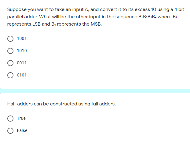 Suppose you want to take an input A, and convert it to its excess 10 using a 4 bit
parallel adder. What will be the other input in the sequence B:B2B:B4 where B1
represents LSB and Ba represents the MSB.
1001
1010
0011
0101
Half adders can be constructed using full adders.
True
O False
