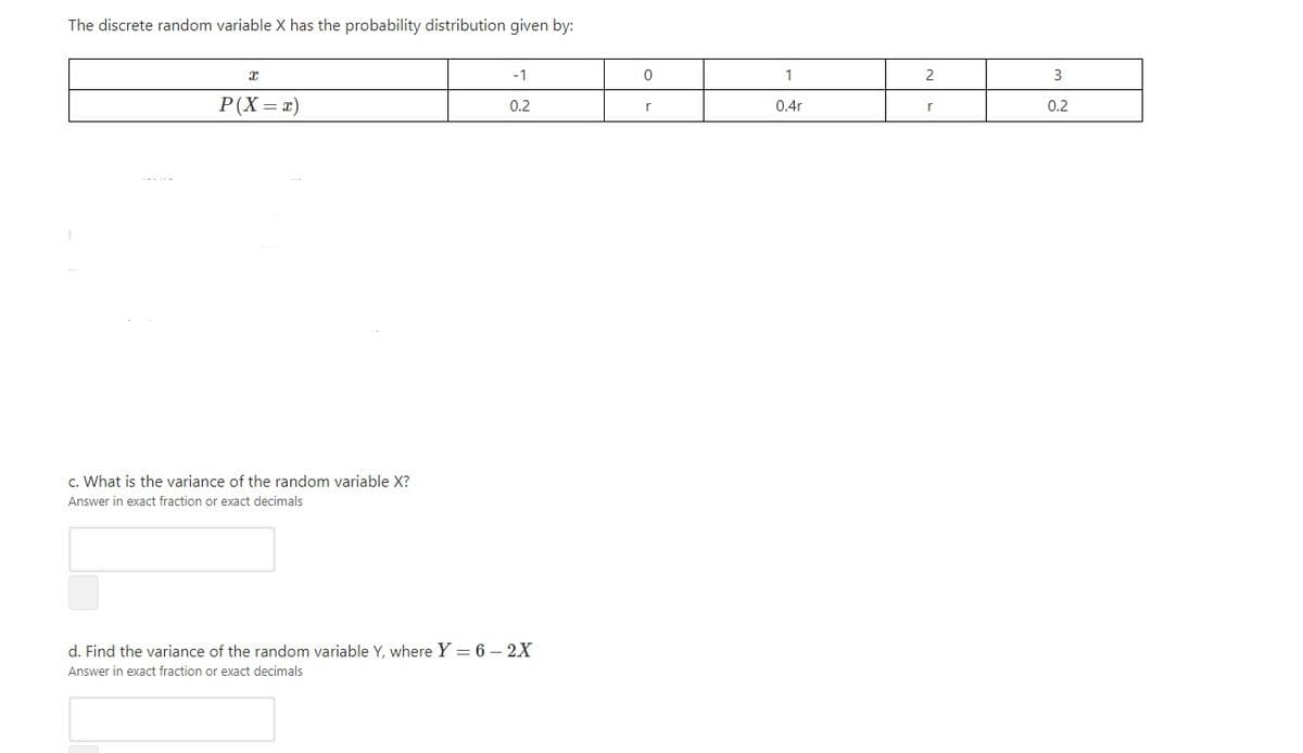 The discrete random variable X has the probability distribution given by:
-1
1
2
3
P(X = x)
0.2
r
0.4r
0.2
c. What is the variance of the random variable X?
Answer in exact fraction or exact decimals
d. Find the variance of the random variable Y, where Y = 6 – 2X
Answer in exact fraction or exact decimals
