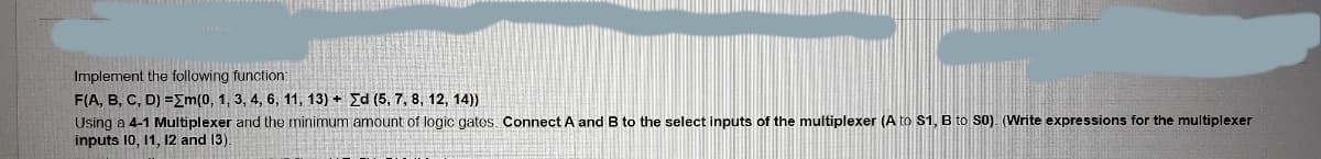 Implement the following function:
F(A, B, C, D) =Em(0, 1, 3, 4, 6, 11, 13) + Ed (5, 7, 8, 12, 14))
Using a 4-1 Multiplexer and the minimum amount of logic gates. Connect A and B to the select inputs of the multiplexer (A to S1, B to S0). (Write expressions for the multiplexer
inputs 10, 11, 12 and 13).
