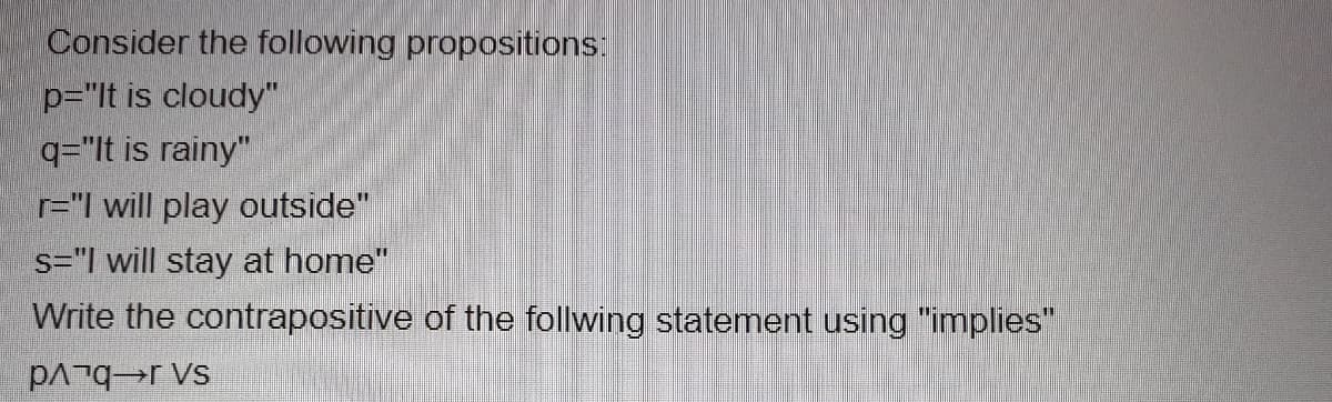 Consider the following propositions:
p="lt is cloudy"
q="lt is rainy"
r="I will play outside"
s="| will stay at home"
Write the contrapositive of the follwing statement using "implies"
