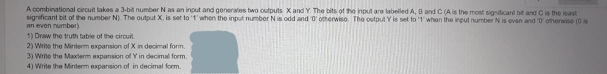 A combinational circuit takes a 3-bit number N as an input and generates two outputs X and Y. The bits of the input are labelled A, B and C (A is the most significant bit and C is the least
significant bit of the number N). The output X, is set to '1' when the input number N is odd and '0' otherwise. The output Y is set to '1' when the input number N is even and '0' otherwise (0 is
an even number).
1) Draw the truth table of the circuit.
2) Write the Minterm expansion of X in decimal form.
3) Write the Maxterm expansion of Y in decimal form.
4) Write the Minterm expansion of in decimal form.
