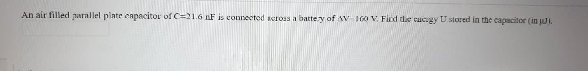 An air filled parallel plate capacitor of C=21.6 nF is connected across a battery of AV=160 V. Find the energy U stored in the capacitor (in µJ).
