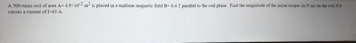 A 500-turns coil of area A= 4.9x10-2 m- is placed in a uniform magnetic field B= 0.4 T parallel to the coil plane. Find the magnitude of the initial torque (in N.m) on the coil if it
carries a current of I=63 A.
