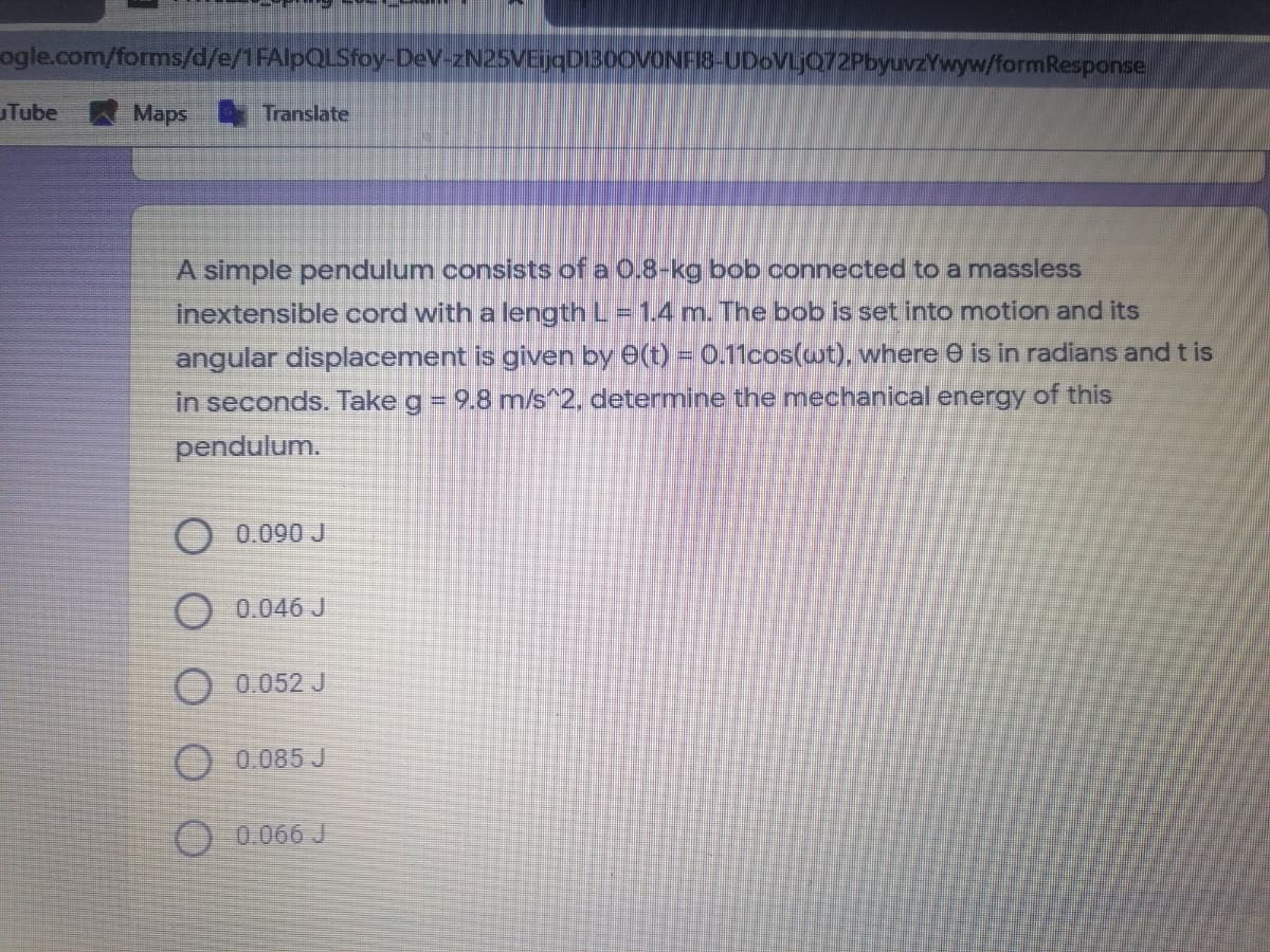ogle.com/forms/d/e/1FAlpQLSfoy-DeV-zN25VEijaDIB0OVONFI8-UDoVLjQ72PbyuvzYwyw/formResponse
Tube
Maps Translate
A simple pendulum consists of a 0.8-kg bob connected to a massless
inextensible cord with a length L= 1.4 m. The bob is set into motion and its
angular displacement is given by e(t) = 0.11cos(wt), where e is in radians and t is
in seconds. Take g = 9.8 m/s^2, determine the mechanical energy of this
pendulum.
O 0.090 J
O 0.046 J
O 0.052 J
O0.085 J
O.0.066 J
