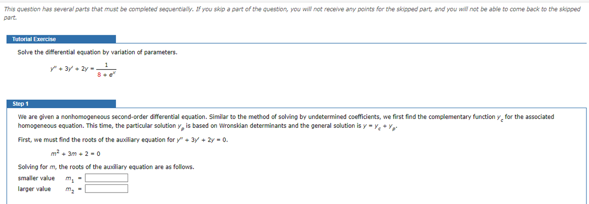 This question has several parts that must be completed sequentially. If you skip a part of the question, you will not receive any points for the skipped part, and you will not be able to come back to the skipped
part.
Tutorial Exercise
Solve the differential equation by variation of parameters.
y" + 3y² + 2y =
8 + et
Step 1
We are given a nonhomogeneous second-order differential equation. Similar to the method of solving by undetermined coefficients, we first find the complementary function y for the associated
homogeneous equation. This time, the particular solution y, is based on Wronskian determinants and the general solution is y = y + yp.
First, we must find the roots of the auxiliary equation for y" + 3y + 2y = 0.
m² +3m + 2 = 0
Solving for m, the roots of the auxiliary equation are as follows.
smaller value
larger value
m₁ =
m₂ =