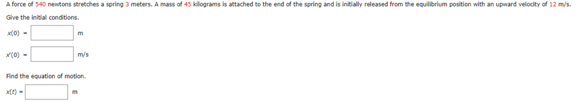 A force of 540 newtons stretches a spring 3 meters. A mass of 45 kilograms is attached to the end of the spring and is initially released from the equilibrium position with an upward velocity of 12 m/s.
Give the initial conditions.
x(0) =
x'(0) =
m
m/s
Find the equation of motion.
x(t) =
m