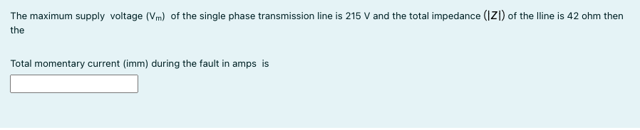 The maximum supply voltage (Vm) of the single phase transmission line is 215 V and the total impedance (IZ|) of the lline is 42 ohm then
the
Total momentary current (imm) during the fault in amps is
