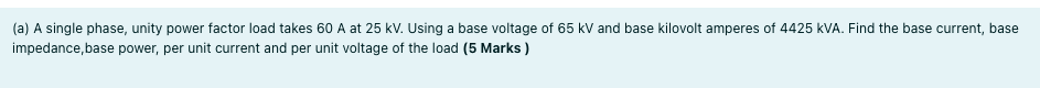 (a) A single phase, unity power factor load takes 60 A at 25 kV. Using a base voltage of 65 kV and base kilovolt amperes of 4425 kVA. Find the base current, base
impedance,base power, per unit current and per unit voltage of the load (5 Marks )
