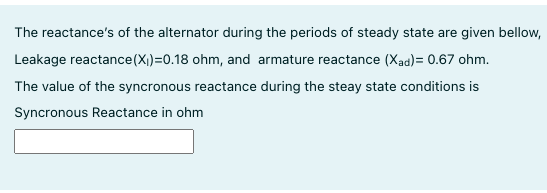 The reactance's of the alternator during the periods of steady state are given bellow,
Leakage reactance(X)=0.18 ohm, and armature reactance (Xad) = 0.67 ohm.
The value of the syncronous reactance during the steay state conditions is
Syncronous Reactance in ohm
