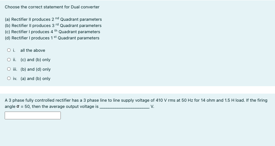 Choose the correct statement for Dual converter
(a) Rectifier Il produces 2 nd Quadrant parameters
(b) Rectifier Il produces 3 rd Quadrant parameters
(c) Rectifier I produces 4 th Quadrant parameters
(d) Rectifier I produces 1 st Quadrant parameters
O i. all the above
O ii. (c) and (b) only
O ii. (b) and (d) only
O iv. (a) and (b) only
A 3 phase fully controlled rectifier has a 3 phase line to line supply voltage of 410 V rms at 50 Hz for 14 ohm and 1.5 H load. If the firing
V.
angle a = 50, then the average output voltage is
