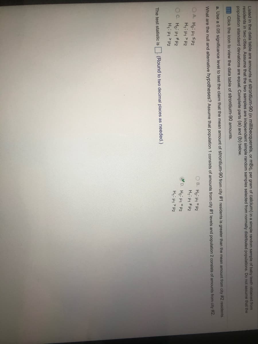Listed in the data table are amounts of strontium-90 (in millibecquerels, or mBq, per gram of calcium) in a simple random sample of baby teeth obtained from
residents in two cities. Assume that the two samples are independent simple random samples selected from normally distributed populations. Do not assume that the
population standard deviations are equal. Complete parts (a) and (b) below.
E Click the icon to view the data table of strontium-90 amounts.
a. Use a 0.05 significance level to test the claim that the mean amount of strontium-90 from city #1 residents is greater than the mean amount from city #2 residents.
What are the null and alternative hypotheses? Assume that population 1 consists of amounts from city #1 levels and population 2 consists of amounts from city #2.
OA. Ho: H1 SH2
H: H1> H2
OC. Ho: H1H2
H4: H1 > H2
O B. Ho: H1 =H2
H: H1# H2
D. Ho: H1=H2
H: H1> H2
The test statistic is. (Round to two decimal places as needed.)
