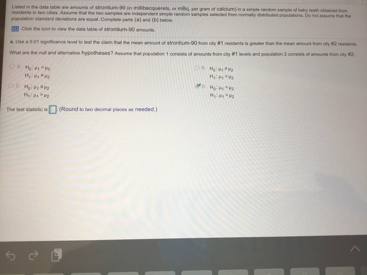 Listed in the data table are amounts of strontium-90 (in millibecquerels, or mBq, per gram of calcium) in a simple random sample of baby teeth obtained from
residents in two cities. Assume that the two samples are independent simple random samples selected from normally distributed populations. Do not assume that the
population standard deviations are equal. Complete parts (a) and (b) below.
E Click the icon to view the data table of strontium-90 amounts.
a. Use a 0.01 significance level to test the claim that the mean amount of strontium-90 from city #1 residents is greater than the mean amount from city #2 residents.
What are the null and alternative hypotheses? Assume that population 1 consists of amounts from city #1 levels and population 2 consists of amounts from city #2.
O A. Ho: H1 =H2
H:H1 #H2
OB. Ho: H1 # H2
H,: Hy>H2
D. Ho: H1=H2
OC. Ho: H1 S H2
H:Hy> H2
H:Hq>H2
The test statistic is (Round to two decimal places as needed.)
