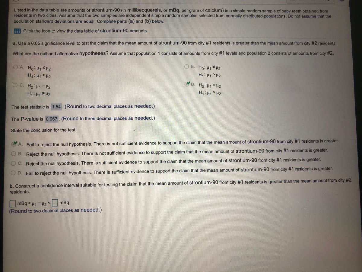 Listed in the data table are amounts of strontium-90 (in millibecquerels, or mBq, per gram of calcium) in a simple random sample of baby teeth obtained from
residents in two cities. Assume that the two samples are independent simple random samples selected from normally distributed populations. Do not assume that the
population standard deviations are equal. Complete parts (a) and (b) below.
E Click the icon to view the data table of strontium-90 amounts.
a. Use a 0.05 significance level to test the claim that the mean amount of strontium-90 from city #1 residents is greater than the mean amount from city #2 residents.
What are the null and alternative hypotheses? Assume that population 1 consists of amounts from city #1 levels and population 2 consists of amounts from city #2.
O A. Ho: H1 SH2
O B. Ho: H1 # H2
H: H1 > H2
H,: H1 > H2
D. Ho: H1 =H2
OC. Ho: H1 = H2
H H1 # H2
H: H1> H2
The test statistic is 1.54. (Round to two decimal places as needed.)
The P-value is 0.067. (Round to three decimal places as needed.)
State the conclusion for the test.
C A. Fail to reject the null hypothesis. There is not sufficient evidence to support the claim that the mean amount of strontium-90 from city #1 residents is greater.
B. Reject the null hypothesis. There is not sufficient evidence to support the claim that the mean amount of strontium-90 from city #1 residents is greater.
O C. Reject the null hypothesis. There is sufficient evidence to support the claim that the mean amount of strontium-90 from city #1 residents is greater.
O D. Fail to reject the null hypothesis. There is sufficient evidence to support the claim that the mean amount of strontium-90 from city #1 residents is greater.
b. Construct a confidence interval suitable for testing the claim that the mean amount of strontium-90 from city #1 residents is greater than the mean amount from city #2
residents.
mBq < H, - H2 < mBq
(Round to two decimal places as needed.)
OOO O
