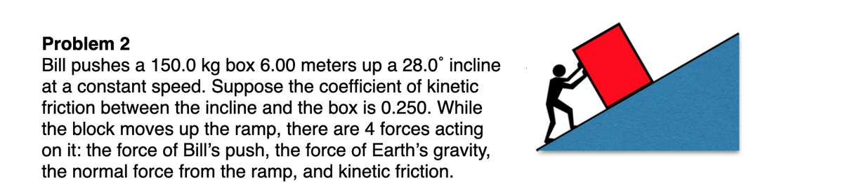 Problem 2
Bill pushes a 150.0 kg box 6.00 meters up a 28.0° incline
at a constant speed. Suppose the coefficient of kinetic
friction between the incline and the box is 0.250. While
the block moves up the ramp, there are 4 forces acting
on it: the force of Bill's push, the force of Earth's gravity,
the normal force from the ramp, and kinetic friction.
