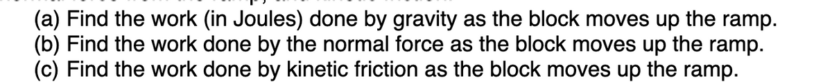 (a) Find the work (in Joules) done by gravity as the block moves up the ramp.
(b) Find the work done by the normal force as the block moves up the ramp.
(c) Find the work done by kinetic friction as the block moves up the ramp.
