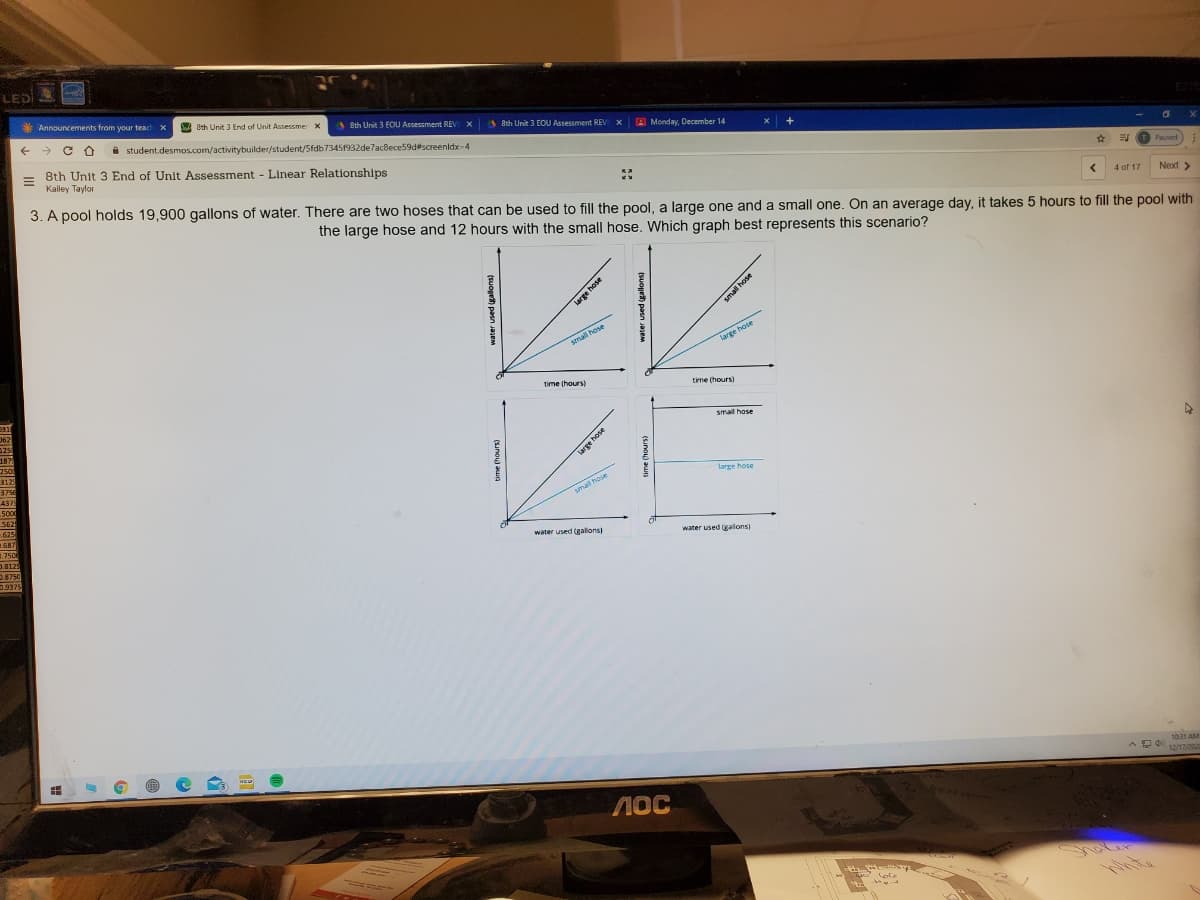 LED
*
Announcements from your teach x
A Oth Unit 3 End of Unit Assessmer X
A Sth Unit 3 EOU Assessment REV X
A Sth Unit 3 EOU Assessment REV X
+ > C O
i student.desmos.com/activitybuilder/student/Sfdb73451932de7acBece59d#screenidx-4
A Monday, December 14
8th Unit 3 End of Unit Assessment - Linear Relationships
Kailey Taylor
Paused
Next >
3. A pool holds 19.900 gallons of water. There are two hoses that can be used to fill the pool, a large one and a small one. On an average day, it takes 5 hours to fill the pool with
4 of 17
the large hose and 12 hours with the small hose. Which graph best represents this scenario?
small hose
large hose
time (hours)
time (hours)
031
062
125
small hose
187
250
312
3750
large hose
437
5000
smal hose
562
625
587
3.750
water used (galons)
water used (galons)
D.8129
2.8750
0.9375
1031 AM
12/17/202
NOC
ole
large hose
water used (gallons)
