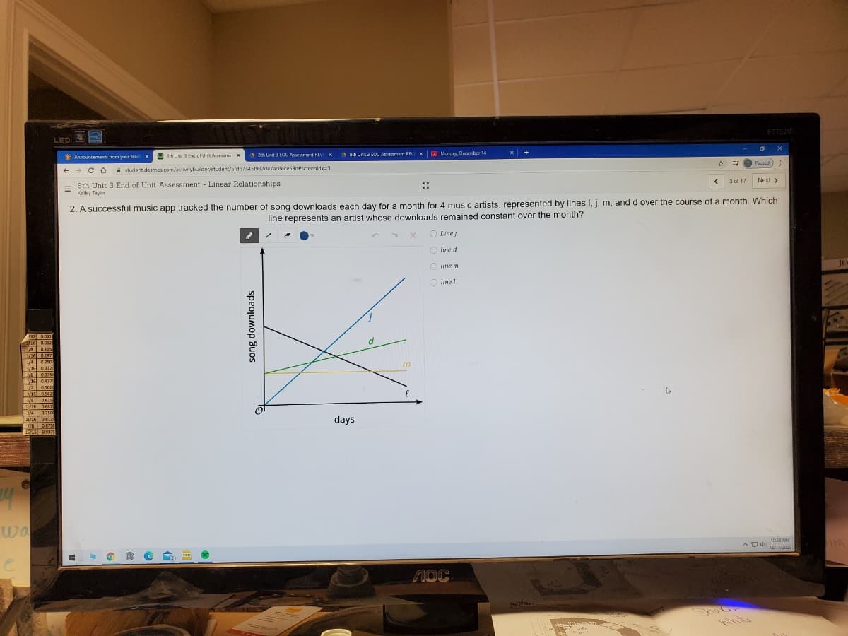 E2752V
LED
A Bh Unit 3 EOU Asement REV X
A ah Unit 3 BOU Assessment REVI XA Mondey, December 14
x +
* Announcements from your teac
A th Unt 3 End of Unt Anesme x
T Paused
+ + CO
i student.desmas.com/activitybuiider/student/5fdb73451932de /acilece59d#screenidx=3
3 of 17
Next >
8th Unit 3 End of Unit Assessment Linear Relationships
Kaley Taylor
2. A successful music app tracked the number of song downloads each day for a month for 4 music artists, represented by lines I, j, m, and d over the course of a month. Which
line represents an artist whose downloads remained constant over the month?
O Line
O line d
O tine m
J1.
O line I
32 0.031
916 0052
A/8 0.125
3/16 0.187
1/4 0.250
5/16 0.1121
0.3750
716 0.437
0.500
/16 0.5625
5/8 0625
L/16 067
3/4 0.750
/16 0.812
1/2
days
0.8750
15/16 0.937S
wo
Og 103 AM
12/17/2020
song downloads
