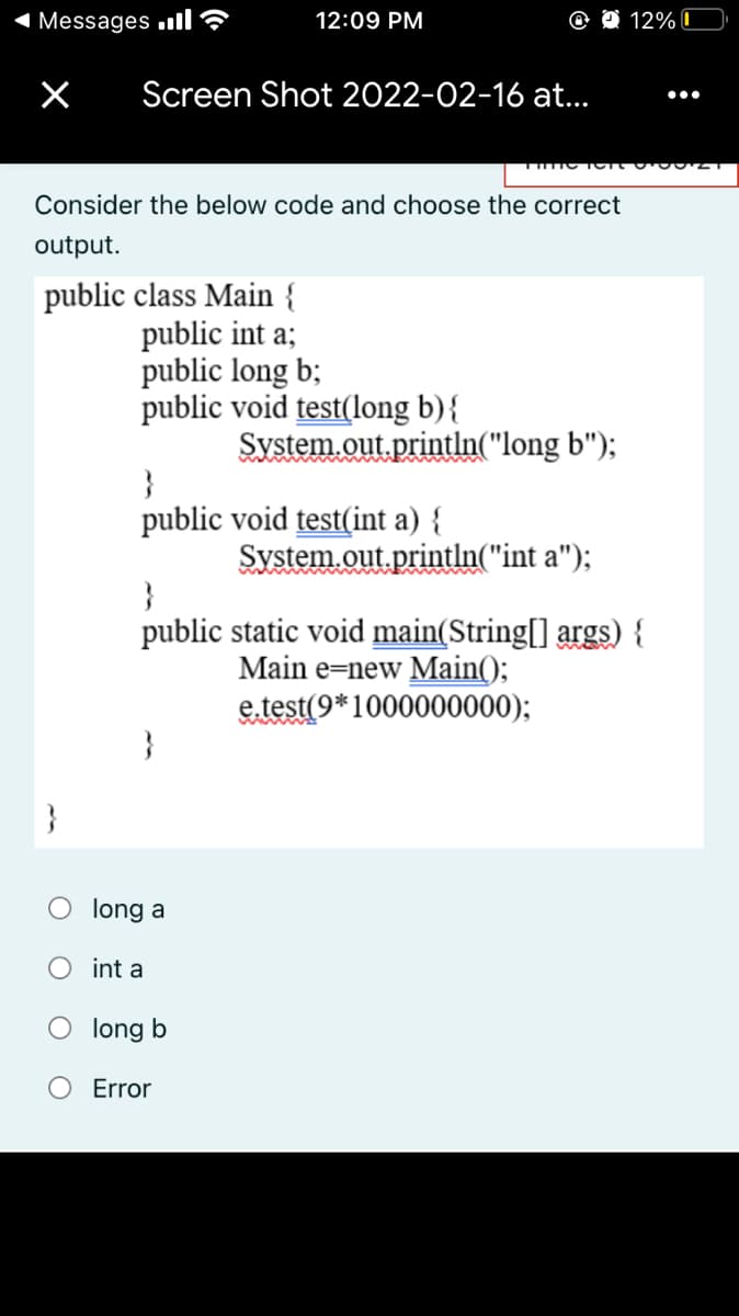 1 Messages ull?
12:09 PM
12% 0
Screen Shot 2022-02-16 at..
•..
Consider the below code and choose the correct
output.
public class Main {
public int a;
public long b;
public void test(long b){
System.out println("long b");
}
public void test(int a) {
System.out.println("int a");
ww
}
public static void main(String[] args) {
Main e=new Main();
e.test(9*1000000000);
}
}
long a
O int a
long b
Error
