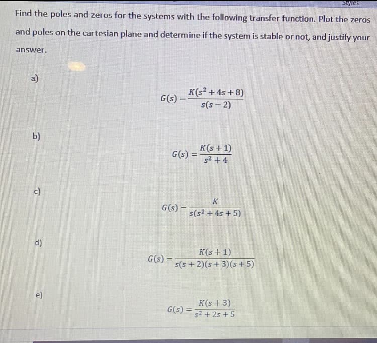 Styles
Find the poles and zeros for the systems with the following transfer function. Plot the zeros
and poles on the cartesian plane and determine if the system is stable or not, and justify your
answer.
a)
K(s² + 4s + 8)
G(s) =
s(s – 2)
b)
K(s +1)
G(s) =
s2 +4
c)
K
G(s) = 5(s? + 4s + 5)
d)
K(s + 1)
s(s + 2)(s + 3)(s + 5)
G(s) =
e)
K(s + 3)
G(s) =
s2 + 2s + 5
