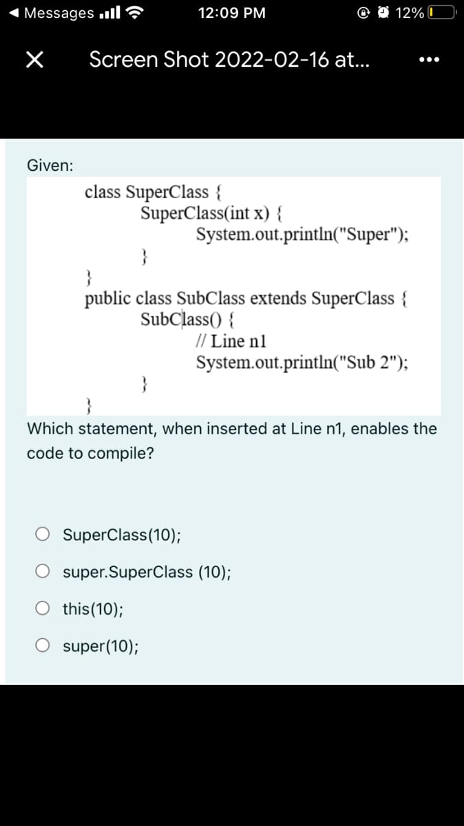 1 Messages ull?
12:09 PM
12% C
Screen Shot 2022-02-16 at..
•..
Given:
class SuperClass {
SuperClass(int x) {
System.out.println("Super");
}
}
public class SubClass extends SuperClass {
SubClass() {
// Line n1
System.out.println("Sub 2");
}
Which statement, when inserted at Line n1, enables the
code to compile?
SuperClass(10);
super.SuperClass (10);
O this(10);
super(10);
