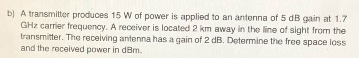 b) A transmitter produces 15 W of power is applied to an antenna of 5 dB gain at 1.7
GHz carrier frequency. A receiver is located 2 km away in the line of sight from the
transmitter. The receiving antenna has a gain of 2 dB. Determine the free space loss
and the received power in dBm.
