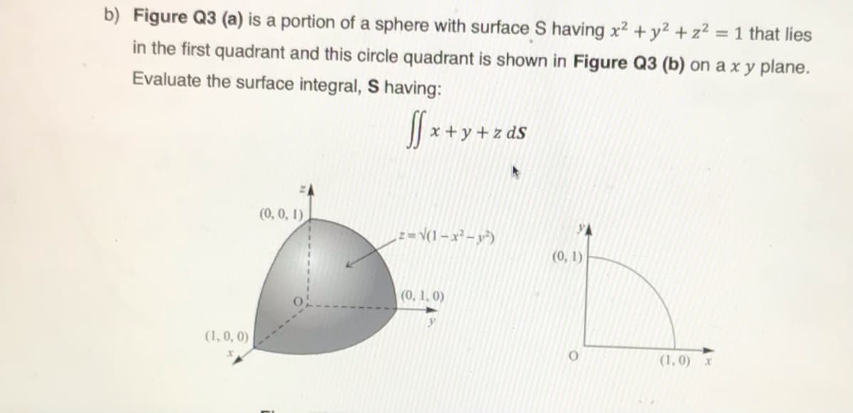 b) Figure Q3 (a) is a portion of a sphere with surface S having x2 +y² + z² = 1 that lies
in the first quadrant and this circle quadrant is shown in Figure Q3 (b) on a x y plane.
Evaluate the surface integral, S having:
x + y + z dS
(0, 0, 1)
z= \(1 – x² – y²)
(0, 1)
(0, 1, 0)
y
(1,0, 0)
(1, 0) x
