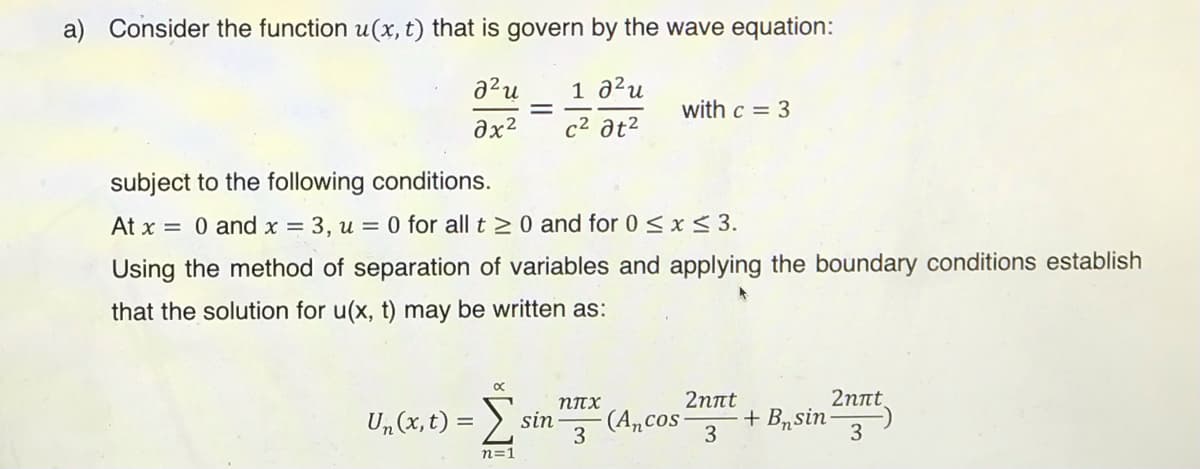 a) Consider the function u(x, t) that is govern by the wave equation:
1 a²u
%3D
with c = 3
Əx?
c2 at²
subject to the following conditions.
At x = 0 and x = 3, u = 0 for all t > 0 and for 0 <x< 3.
Using the method of separation of variables and applying the boundary conditions establish
that the solution for u(x, t) may be written as:
2пnt
2пnt
Un (x, t) = >.
NITX
sin
3
(Ancos
3
+ Brsin-
n=1
